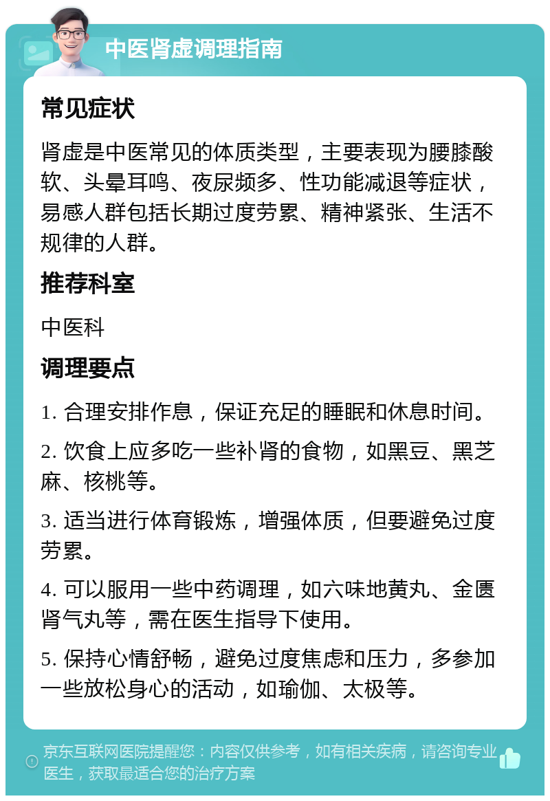 中医肾虚调理指南 常见症状 肾虚是中医常见的体质类型，主要表现为腰膝酸软、头晕耳鸣、夜尿频多、性功能减退等症状，易感人群包括长期过度劳累、精神紧张、生活不规律的人群。 推荐科室 中医科 调理要点 1. 合理安排作息，保证充足的睡眠和休息时间。 2. 饮食上应多吃一些补肾的食物，如黑豆、黑芝麻、核桃等。 3. 适当进行体育锻炼，增强体质，但要避免过度劳累。 4. 可以服用一些中药调理，如六味地黄丸、金匮肾气丸等，需在医生指导下使用。 5. 保持心情舒畅，避免过度焦虑和压力，多参加一些放松身心的活动，如瑜伽、太极等。