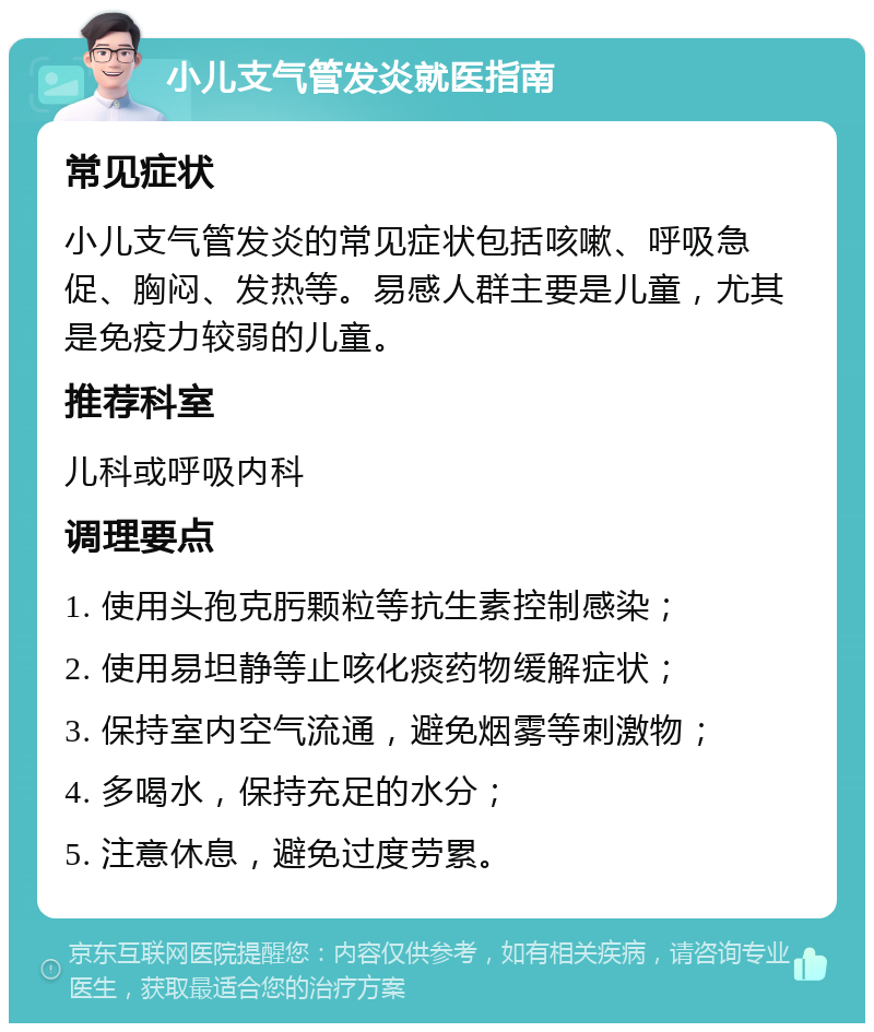 小儿支气管发炎就医指南 常见症状 小儿支气管发炎的常见症状包括咳嗽、呼吸急促、胸闷、发热等。易感人群主要是儿童，尤其是免疫力较弱的儿童。 推荐科室 儿科或呼吸内科 调理要点 1. 使用头孢克肟颗粒等抗生素控制感染； 2. 使用易坦静等止咳化痰药物缓解症状； 3. 保持室内空气流通，避免烟雾等刺激物； 4. 多喝水，保持充足的水分； 5. 注意休息，避免过度劳累。