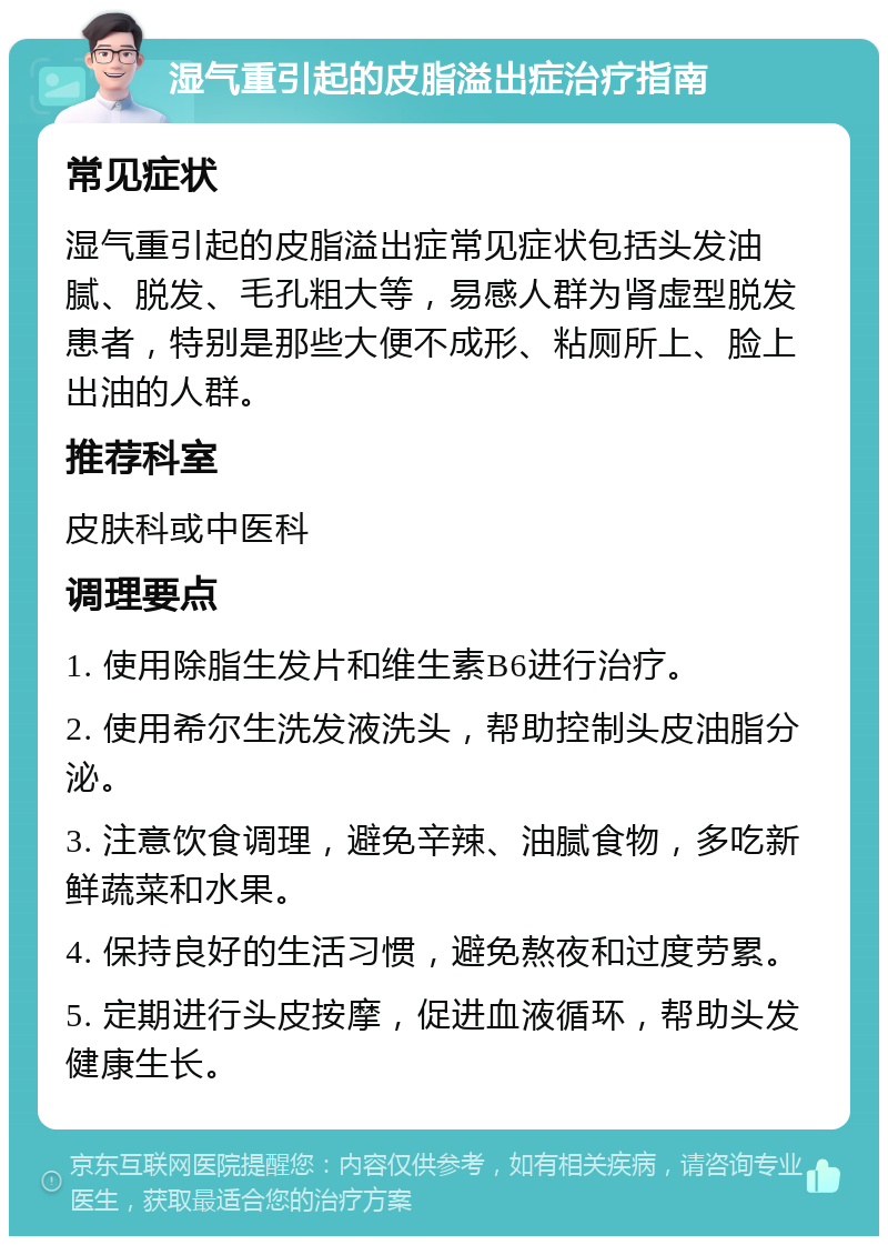 湿气重引起的皮脂溢出症治疗指南 常见症状 湿气重引起的皮脂溢出症常见症状包括头发油腻、脱发、毛孔粗大等，易感人群为肾虚型脱发患者，特别是那些大便不成形、粘厕所上、脸上出油的人群。 推荐科室 皮肤科或中医科 调理要点 1. 使用除脂生发片和维生素B6进行治疗。 2. 使用希尔生洗发液洗头，帮助控制头皮油脂分泌。 3. 注意饮食调理，避免辛辣、油腻食物，多吃新鲜蔬菜和水果。 4. 保持良好的生活习惯，避免熬夜和过度劳累。 5. 定期进行头皮按摩，促进血液循环，帮助头发健康生长。