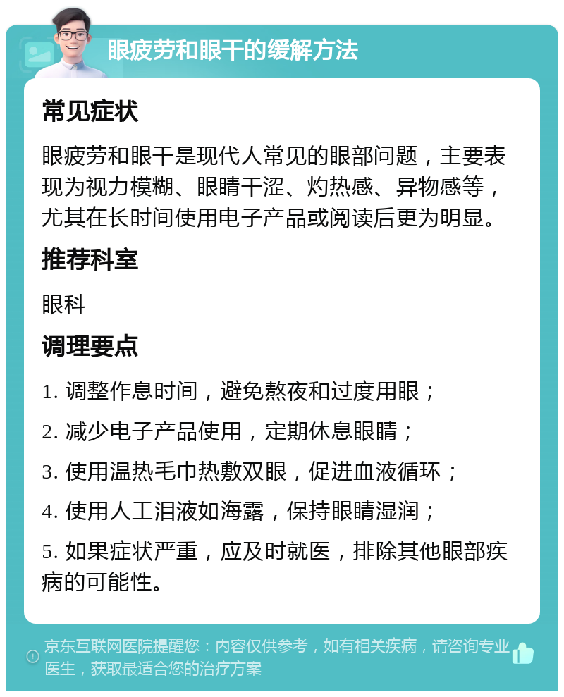 眼疲劳和眼干的缓解方法 常见症状 眼疲劳和眼干是现代人常见的眼部问题，主要表现为视力模糊、眼睛干涩、灼热感、异物感等，尤其在长时间使用电子产品或阅读后更为明显。 推荐科室 眼科 调理要点 1. 调整作息时间，避免熬夜和过度用眼； 2. 减少电子产品使用，定期休息眼睛； 3. 使用温热毛巾热敷双眼，促进血液循环； 4. 使用人工泪液如海露，保持眼睛湿润； 5. 如果症状严重，应及时就医，排除其他眼部疾病的可能性。