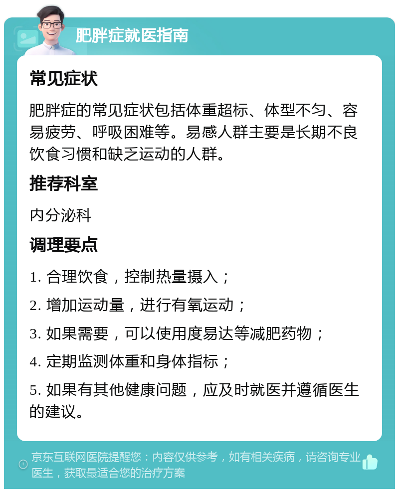 肥胖症就医指南 常见症状 肥胖症的常见症状包括体重超标、体型不匀、容易疲劳、呼吸困难等。易感人群主要是长期不良饮食习惯和缺乏运动的人群。 推荐科室 内分泌科 调理要点 1. 合理饮食，控制热量摄入； 2. 增加运动量，进行有氧运动； 3. 如果需要，可以使用度易达等减肥药物； 4. 定期监测体重和身体指标； 5. 如果有其他健康问题，应及时就医并遵循医生的建议。