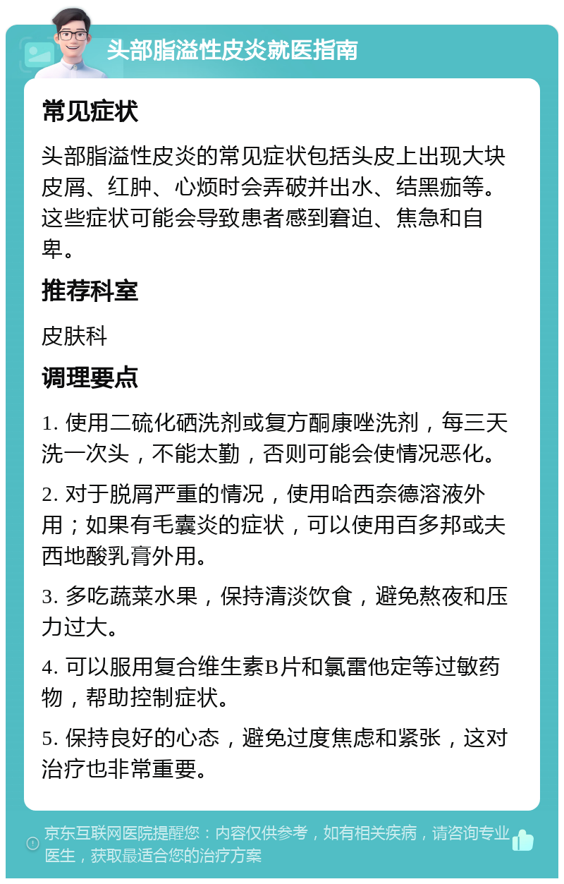 头部脂溢性皮炎就医指南 常见症状 头部脂溢性皮炎的常见症状包括头皮上出现大块皮屑、红肿、心烦时会弄破并出水、结黑痂等。这些症状可能会导致患者感到窘迫、焦急和自卑。 推荐科室 皮肤科 调理要点 1. 使用二硫化硒洗剂或复方酮康唑洗剂，每三天洗一次头，不能太勤，否则可能会使情况恶化。 2. 对于脱屑严重的情况，使用哈西奈德溶液外用；如果有毛囊炎的症状，可以使用百多邦或夫西地酸乳膏外用。 3. 多吃蔬菜水果，保持清淡饮食，避免熬夜和压力过大。 4. 可以服用复合维生素B片和氯雷他定等过敏药物，帮助控制症状。 5. 保持良好的心态，避免过度焦虑和紧张，这对治疗也非常重要。