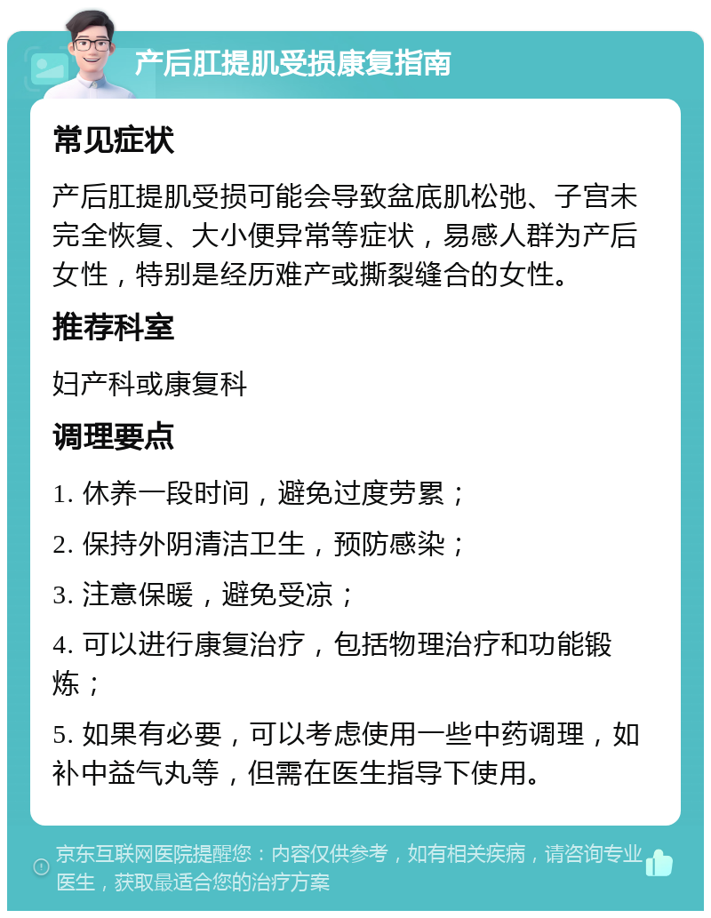 产后肛提肌受损康复指南 常见症状 产后肛提肌受损可能会导致盆底肌松弛、子宫未完全恢复、大小便异常等症状，易感人群为产后女性，特别是经历难产或撕裂缝合的女性。 推荐科室 妇产科或康复科 调理要点 1. 休养一段时间，避免过度劳累； 2. 保持外阴清洁卫生，预防感染； 3. 注意保暖，避免受凉； 4. 可以进行康复治疗，包括物理治疗和功能锻炼； 5. 如果有必要，可以考虑使用一些中药调理，如补中益气丸等，但需在医生指导下使用。