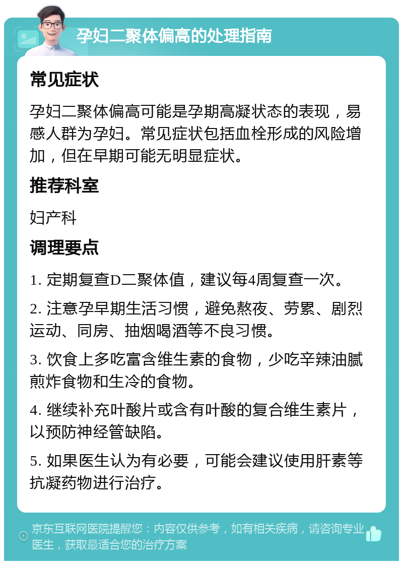 孕妇二聚体偏高的处理指南 常见症状 孕妇二聚体偏高可能是孕期高凝状态的表现，易感人群为孕妇。常见症状包括血栓形成的风险增加，但在早期可能无明显症状。 推荐科室 妇产科 调理要点 1. 定期复查D二聚体值，建议每4周复查一次。 2. 注意孕早期生活习惯，避免熬夜、劳累、剧烈运动、同房、抽烟喝酒等不良习惯。 3. 饮食上多吃富含维生素的食物，少吃辛辣油腻煎炸食物和生冷的食物。 4. 继续补充叶酸片或含有叶酸的复合维生素片，以预防神经管缺陷。 5. 如果医生认为有必要，可能会建议使用肝素等抗凝药物进行治疗。