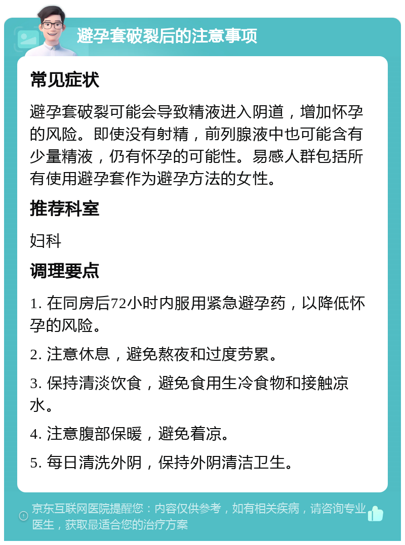 避孕套破裂后的注意事项 常见症状 避孕套破裂可能会导致精液进入阴道，增加怀孕的风险。即使没有射精，前列腺液中也可能含有少量精液，仍有怀孕的可能性。易感人群包括所有使用避孕套作为避孕方法的女性。 推荐科室 妇科 调理要点 1. 在同房后72小时内服用紧急避孕药，以降低怀孕的风险。 2. 注意休息，避免熬夜和过度劳累。 3. 保持清淡饮食，避免食用生冷食物和接触凉水。 4. 注意腹部保暖，避免着凉。 5. 每日清洗外阴，保持外阴清洁卫生。