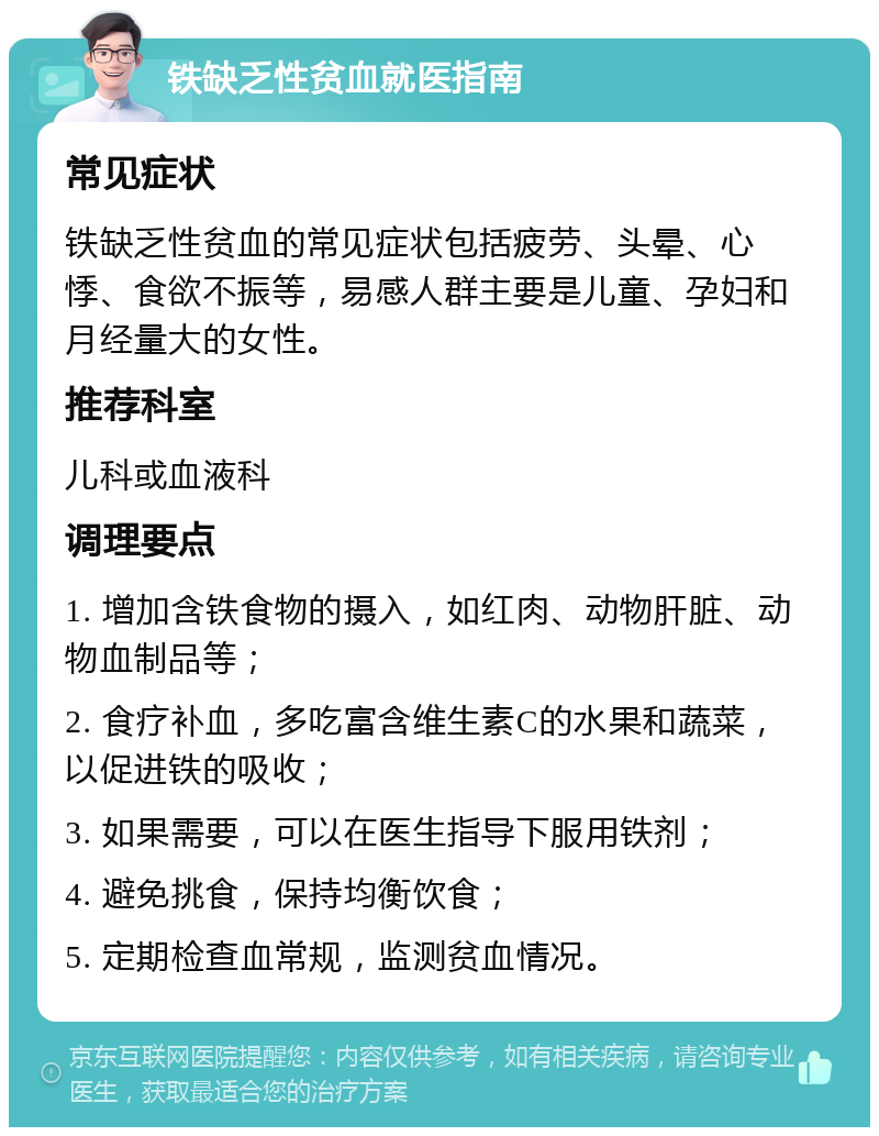 铁缺乏性贫血就医指南 常见症状 铁缺乏性贫血的常见症状包括疲劳、头晕、心悸、食欲不振等，易感人群主要是儿童、孕妇和月经量大的女性。 推荐科室 儿科或血液科 调理要点 1. 增加含铁食物的摄入，如红肉、动物肝脏、动物血制品等； 2. 食疗补血，多吃富含维生素C的水果和蔬菜，以促进铁的吸收； 3. 如果需要，可以在医生指导下服用铁剂； 4. 避免挑食，保持均衡饮食； 5. 定期检查血常规，监测贫血情况。