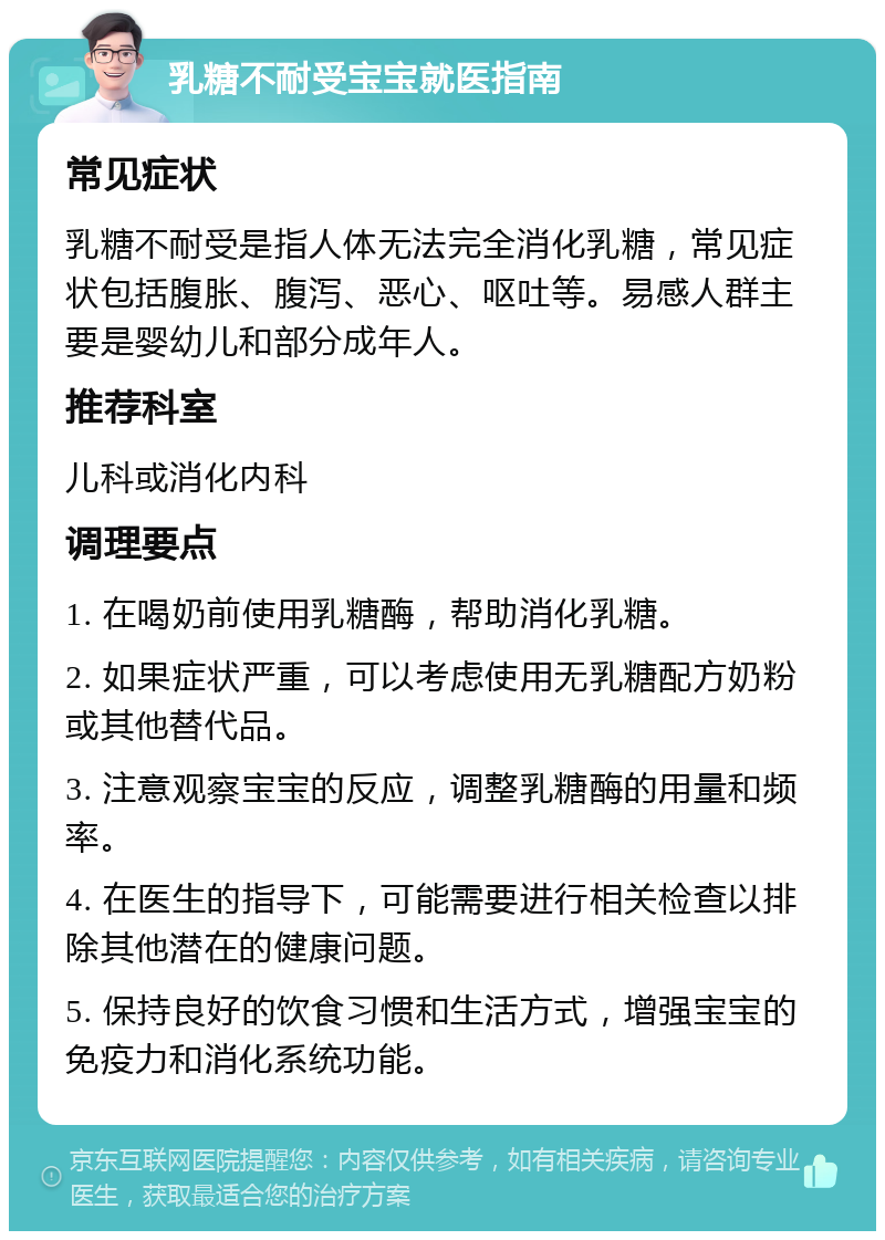 乳糖不耐受宝宝就医指南 常见症状 乳糖不耐受是指人体无法完全消化乳糖，常见症状包括腹胀、腹泻、恶心、呕吐等。易感人群主要是婴幼儿和部分成年人。 推荐科室 儿科或消化内科 调理要点 1. 在喝奶前使用乳糖酶，帮助消化乳糖。 2. 如果症状严重，可以考虑使用无乳糖配方奶粉或其他替代品。 3. 注意观察宝宝的反应，调整乳糖酶的用量和频率。 4. 在医生的指导下，可能需要进行相关检查以排除其他潜在的健康问题。 5. 保持良好的饮食习惯和生活方式，增强宝宝的免疫力和消化系统功能。