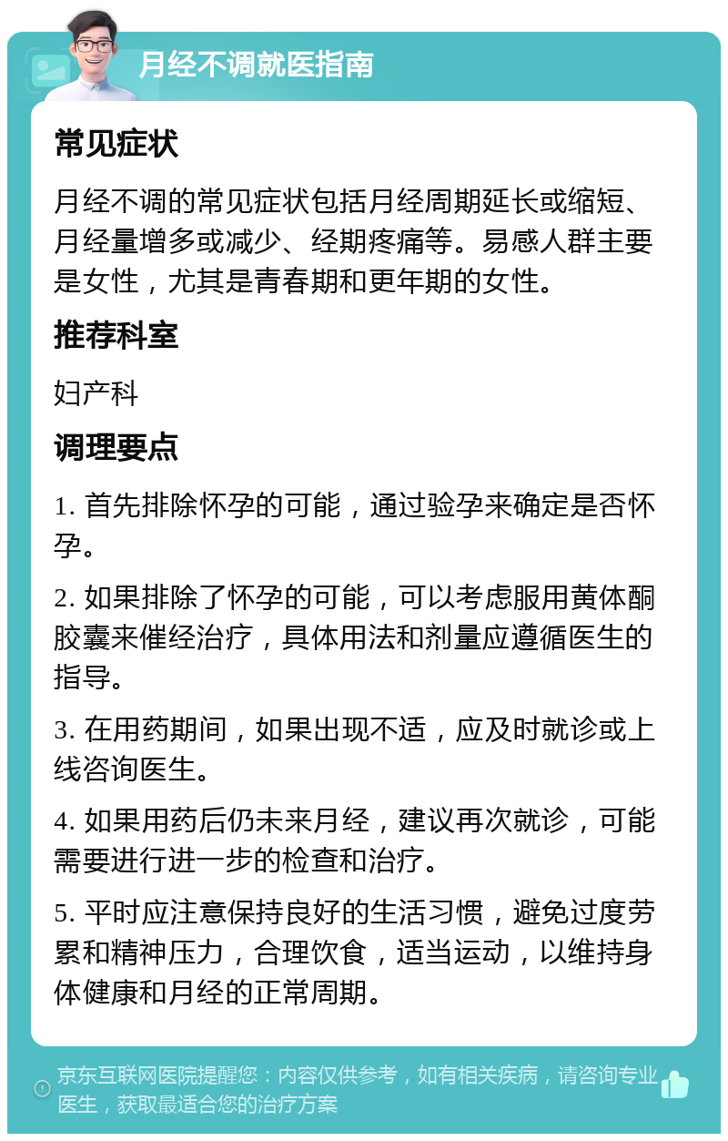 月经不调就医指南 常见症状 月经不调的常见症状包括月经周期延长或缩短、月经量增多或减少、经期疼痛等。易感人群主要是女性，尤其是青春期和更年期的女性。 推荐科室 妇产科 调理要点 1. 首先排除怀孕的可能，通过验孕来确定是否怀孕。 2. 如果排除了怀孕的可能，可以考虑服用黄体酮胶囊来催经治疗，具体用法和剂量应遵循医生的指导。 3. 在用药期间，如果出现不适，应及时就诊或上线咨询医生。 4. 如果用药后仍未来月经，建议再次就诊，可能需要进行进一步的检查和治疗。 5. 平时应注意保持良好的生活习惯，避免过度劳累和精神压力，合理饮食，适当运动，以维持身体健康和月经的正常周期。