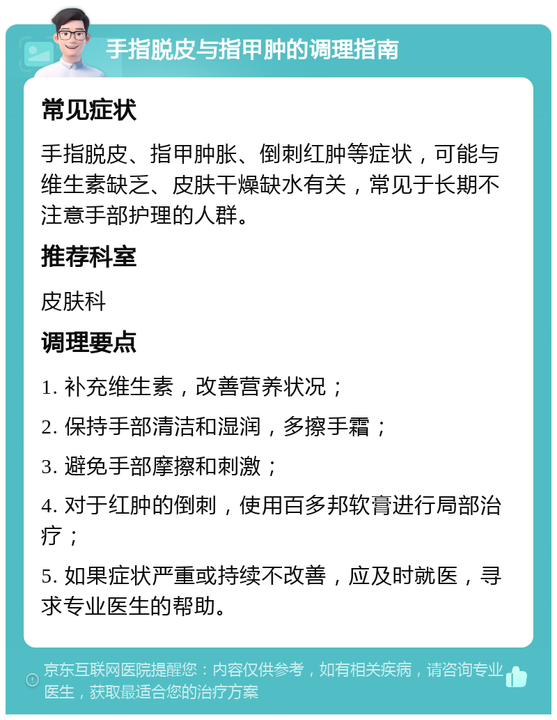 手指脱皮与指甲肿的调理指南 常见症状 手指脱皮、指甲肿胀、倒刺红肿等症状，可能与维生素缺乏、皮肤干燥缺水有关，常见于长期不注意手部护理的人群。 推荐科室 皮肤科 调理要点 1. 补充维生素，改善营养状况； 2. 保持手部清洁和湿润，多擦手霜； 3. 避免手部摩擦和刺激； 4. 对于红肿的倒刺，使用百多邦软膏进行局部治疗； 5. 如果症状严重或持续不改善，应及时就医，寻求专业医生的帮助。