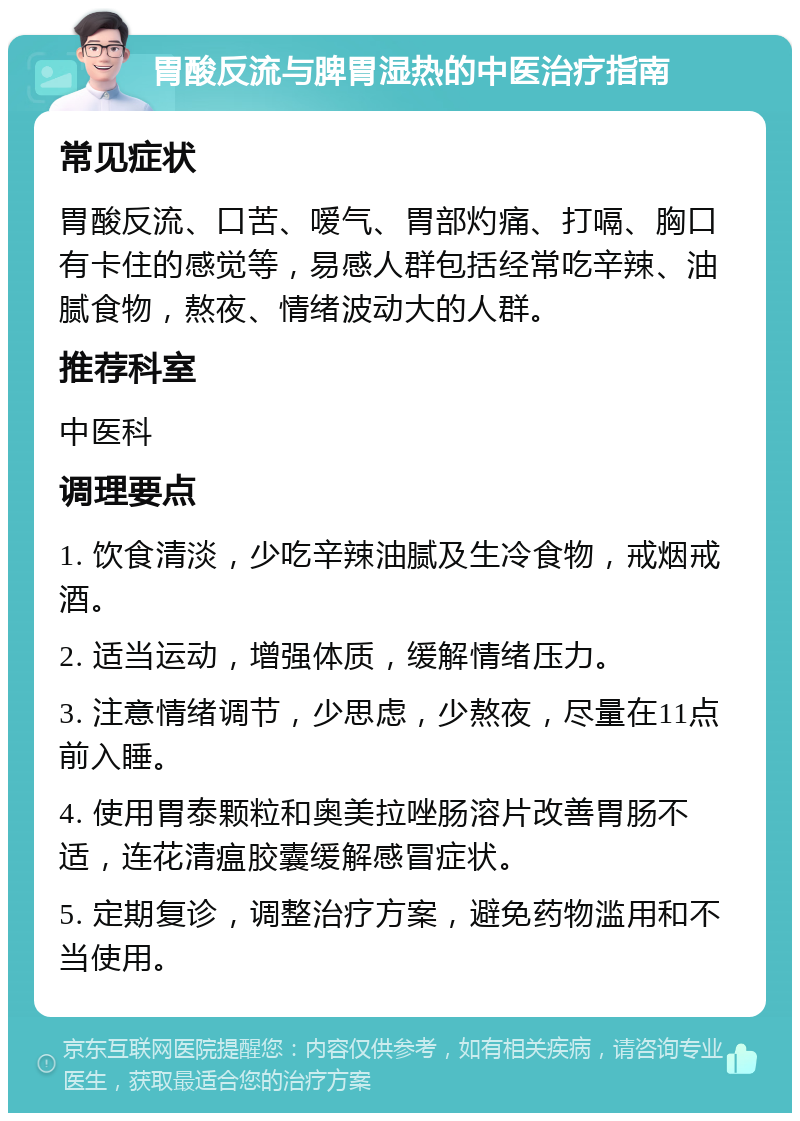 胃酸反流与脾胃湿热的中医治疗指南 常见症状 胃酸反流、口苦、嗳气、胃部灼痛、打嗝、胸口有卡住的感觉等，易感人群包括经常吃辛辣、油腻食物，熬夜、情绪波动大的人群。 推荐科室 中医科 调理要点 1. 饮食清淡，少吃辛辣油腻及生冷食物，戒烟戒酒。 2. 适当运动，增强体质，缓解情绪压力。 3. 注意情绪调节，少思虑，少熬夜，尽量在11点前入睡。 4. 使用胃泰颗粒和奥美拉唑肠溶片改善胃肠不适，连花清瘟胶囊缓解感冒症状。 5. 定期复诊，调整治疗方案，避免药物滥用和不当使用。