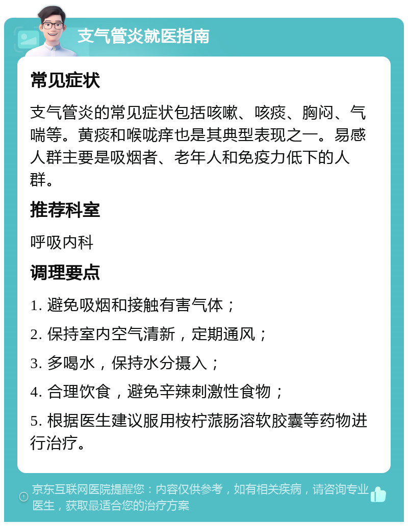 支气管炎就医指南 常见症状 支气管炎的常见症状包括咳嗽、咳痰、胸闷、气喘等。黄痰和喉咙痒也是其典型表现之一。易感人群主要是吸烟者、老年人和免疫力低下的人群。 推荐科室 呼吸内科 调理要点 1. 避免吸烟和接触有害气体； 2. 保持室内空气清新，定期通风； 3. 多喝水，保持水分摄入； 4. 合理饮食，避免辛辣刺激性食物； 5. 根据医生建议服用桉柠蒎肠溶软胶囊等药物进行治疗。