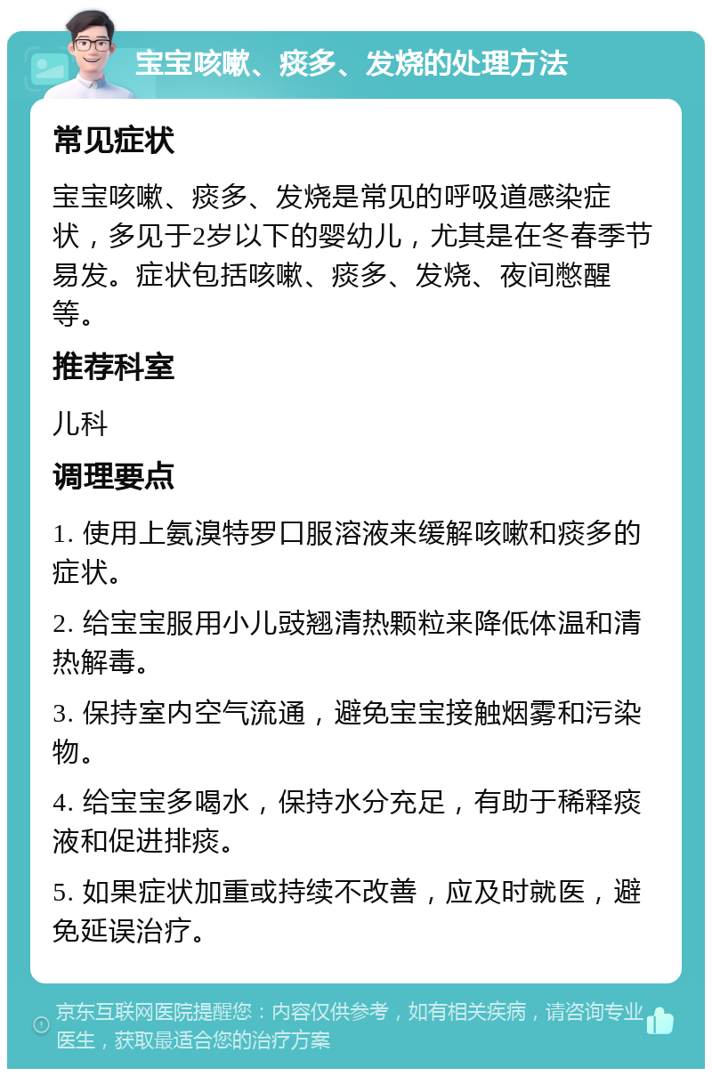 宝宝咳嗽、痰多、发烧的处理方法 常见症状 宝宝咳嗽、痰多、发烧是常见的呼吸道感染症状，多见于2岁以下的婴幼儿，尤其是在冬春季节易发。症状包括咳嗽、痰多、发烧、夜间憋醒等。 推荐科室 儿科 调理要点 1. 使用上氨溴特罗口服溶液来缓解咳嗽和痰多的症状。 2. 给宝宝服用小儿豉翘清热颗粒来降低体温和清热解毒。 3. 保持室内空气流通，避免宝宝接触烟雾和污染物。 4. 给宝宝多喝水，保持水分充足，有助于稀释痰液和促进排痰。 5. 如果症状加重或持续不改善，应及时就医，避免延误治疗。