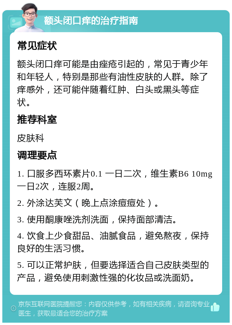 额头闭口痒的治疗指南 常见症状 额头闭口痒可能是由痤疮引起的，常见于青少年和年轻人，特别是那些有油性皮肤的人群。除了痒感外，还可能伴随着红肿、白头或黑头等症状。 推荐科室 皮肤科 调理要点 1. 口服多西环素片0.1 一日二次，维生素B6 10mg 一日2次，连服2周。 2. 外涂达芙文（晚上点涂痘痘处）。 3. 使用酮康唑洗剂洗面，保持面部清洁。 4. 饮食上少食甜品、油腻食品，避免熬夜，保持良好的生活习惯。 5. 可以正常护肤，但要选择适合自己皮肤类型的产品，避免使用刺激性强的化妆品或洗面奶。