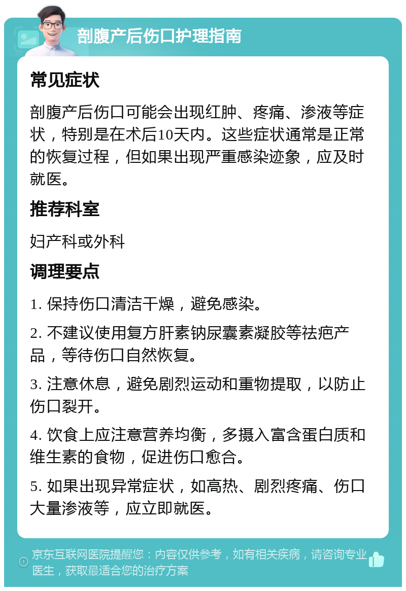 剖腹产后伤口护理指南 常见症状 剖腹产后伤口可能会出现红肿、疼痛、渗液等症状，特别是在术后10天内。这些症状通常是正常的恢复过程，但如果出现严重感染迹象，应及时就医。 推荐科室 妇产科或外科 调理要点 1. 保持伤口清洁干燥，避免感染。 2. 不建议使用复方肝素钠尿囊素凝胶等祛疤产品，等待伤口自然恢复。 3. 注意休息，避免剧烈运动和重物提取，以防止伤口裂开。 4. 饮食上应注意营养均衡，多摄入富含蛋白质和维生素的食物，促进伤口愈合。 5. 如果出现异常症状，如高热、剧烈疼痛、伤口大量渗液等，应立即就医。