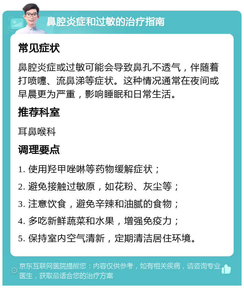 鼻腔炎症和过敏的治疗指南 常见症状 鼻腔炎症或过敏可能会导致鼻孔不透气，伴随着打喷嚏、流鼻涕等症状。这种情况通常在夜间或早晨更为严重，影响睡眠和日常生活。 推荐科室 耳鼻喉科 调理要点 1. 使用羟甲唑啉等药物缓解症状； 2. 避免接触过敏原，如花粉、灰尘等； 3. 注意饮食，避免辛辣和油腻的食物； 4. 多吃新鲜蔬菜和水果，增强免疫力； 5. 保持室内空气清新，定期清洁居住环境。