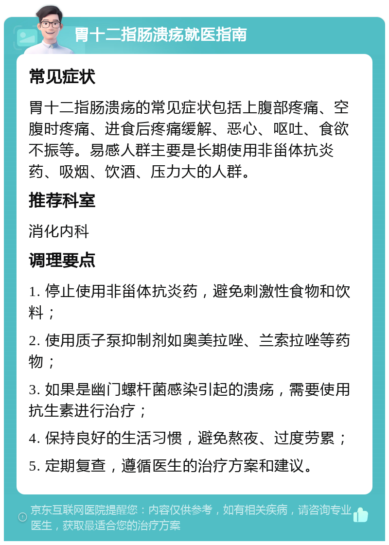 胃十二指肠溃疡就医指南 常见症状 胃十二指肠溃疡的常见症状包括上腹部疼痛、空腹时疼痛、进食后疼痛缓解、恶心、呕吐、食欲不振等。易感人群主要是长期使用非甾体抗炎药、吸烟、饮酒、压力大的人群。 推荐科室 消化内科 调理要点 1. 停止使用非甾体抗炎药，避免刺激性食物和饮料； 2. 使用质子泵抑制剂如奥美拉唑、兰索拉唑等药物； 3. 如果是幽门螺杆菌感染引起的溃疡，需要使用抗生素进行治疗； 4. 保持良好的生活习惯，避免熬夜、过度劳累； 5. 定期复查，遵循医生的治疗方案和建议。