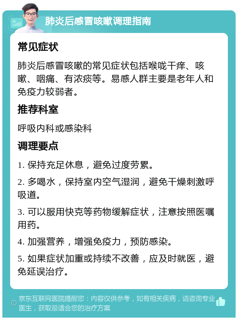 肺炎后感冒咳嗽调理指南 常见症状 肺炎后感冒咳嗽的常见症状包括喉咙干痒、咳嗽、咽痛、有浓痰等。易感人群主要是老年人和免疫力较弱者。 推荐科室 呼吸内科或感染科 调理要点 1. 保持充足休息，避免过度劳累。 2. 多喝水，保持室内空气湿润，避免干燥刺激呼吸道。 3. 可以服用快克等药物缓解症状，注意按照医嘱用药。 4. 加强营养，增强免疫力，预防感染。 5. 如果症状加重或持续不改善，应及时就医，避免延误治疗。