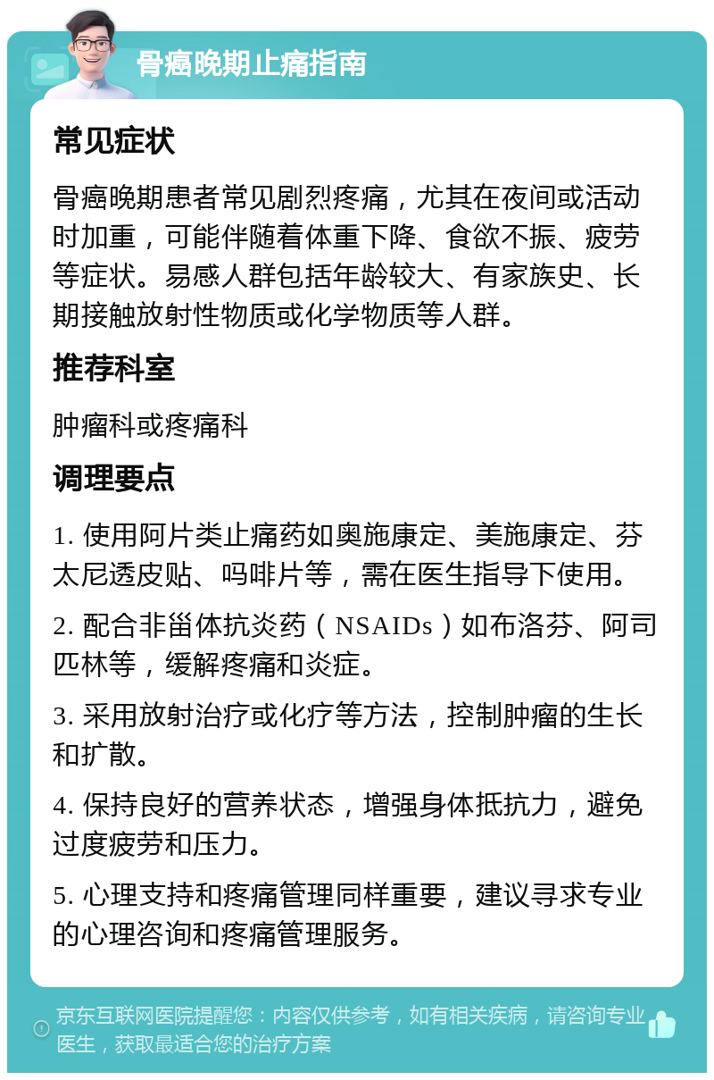 骨癌晚期止痛指南 常见症状 骨癌晚期患者常见剧烈疼痛，尤其在夜间或活动时加重，可能伴随着体重下降、食欲不振、疲劳等症状。易感人群包括年龄较大、有家族史、长期接触放射性物质或化学物质等人群。 推荐科室 肿瘤科或疼痛科 调理要点 1. 使用阿片类止痛药如奥施康定、美施康定、芬太尼透皮贴、吗啡片等，需在医生指导下使用。 2. 配合非甾体抗炎药（NSAIDs）如布洛芬、阿司匹林等，缓解疼痛和炎症。 3. 采用放射治疗或化疗等方法，控制肿瘤的生长和扩散。 4. 保持良好的营养状态，增强身体抵抗力，避免过度疲劳和压力。 5. 心理支持和疼痛管理同样重要，建议寻求专业的心理咨询和疼痛管理服务。