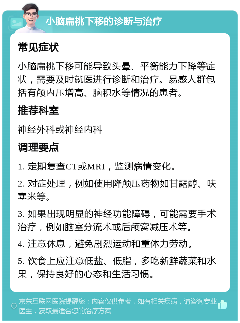 小脑扁桃下移的诊断与治疗 常见症状 小脑扁桃下移可能导致头晕、平衡能力下降等症状，需要及时就医进行诊断和治疗。易感人群包括有颅内压增高、脑积水等情况的患者。 推荐科室 神经外科或神经内科 调理要点 1. 定期复查CT或MRI，监测病情变化。 2. 对症处理，例如使用降颅压药物如甘露醇、呋塞米等。 3. 如果出现明显的神经功能障碍，可能需要手术治疗，例如脑室分流术或后颅窝减压术等。 4. 注意休息，避免剧烈运动和重体力劳动。 5. 饮食上应注意低盐、低脂，多吃新鲜蔬菜和水果，保持良好的心态和生活习惯。