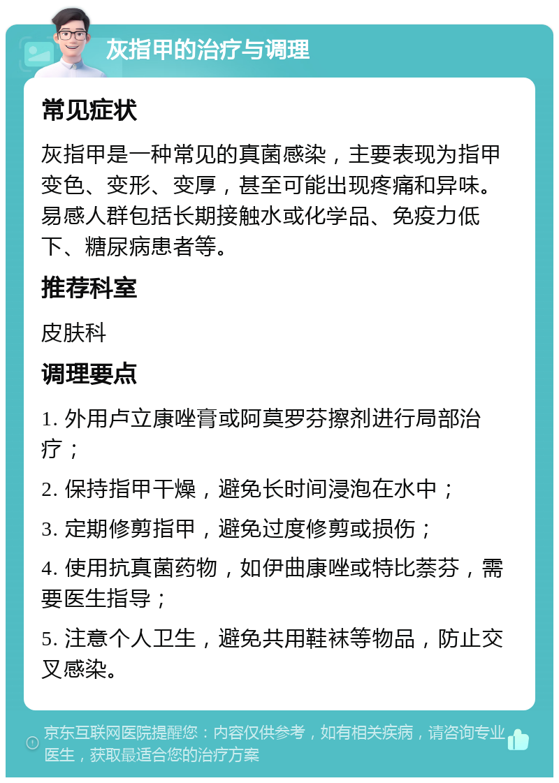 灰指甲的治疗与调理 常见症状 灰指甲是一种常见的真菌感染，主要表现为指甲变色、变形、变厚，甚至可能出现疼痛和异味。易感人群包括长期接触水或化学品、免疫力低下、糖尿病患者等。 推荐科室 皮肤科 调理要点 1. 外用卢立康唑膏或阿莫罗芬擦剂进行局部治疗； 2. 保持指甲干燥，避免长时间浸泡在水中； 3. 定期修剪指甲，避免过度修剪或损伤； 4. 使用抗真菌药物，如伊曲康唑或特比萘芬，需要医生指导； 5. 注意个人卫生，避免共用鞋袜等物品，防止交叉感染。