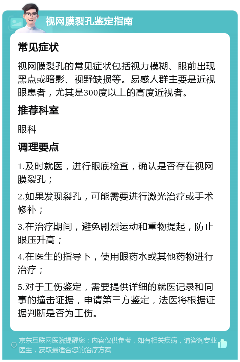 视网膜裂孔鉴定指南 常见症状 视网膜裂孔的常见症状包括视力模糊、眼前出现黑点或暗影、视野缺损等。易感人群主要是近视眼患者，尤其是300度以上的高度近视者。 推荐科室 眼科 调理要点 1.及时就医，进行眼底检查，确认是否存在视网膜裂孔； 2.如果发现裂孔，可能需要进行激光治疗或手术修补； 3.在治疗期间，避免剧烈运动和重物提起，防止眼压升高； 4.在医生的指导下，使用眼药水或其他药物进行治疗； 5.对于工伤鉴定，需要提供详细的就医记录和同事的撞击证据，申请第三方鉴定，法医将根据证据判断是否为工伤。