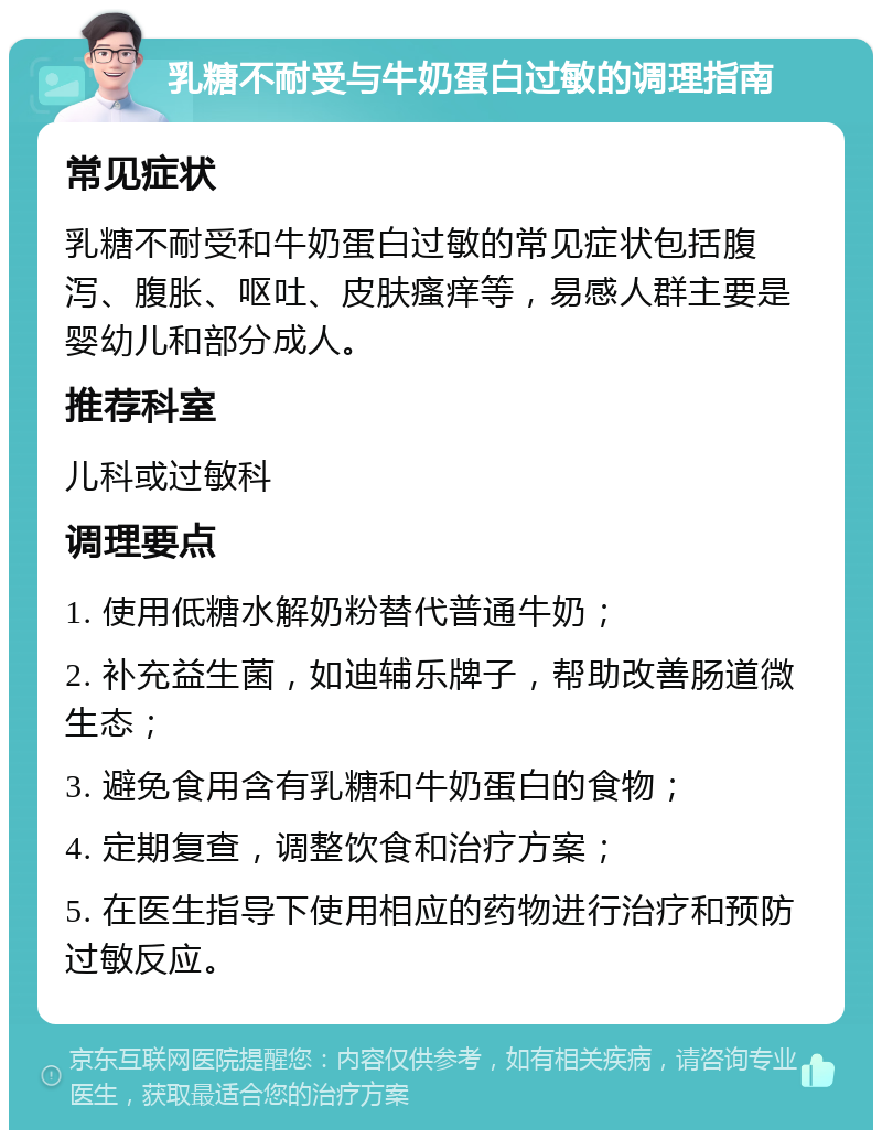 乳糖不耐受与牛奶蛋白过敏的调理指南 常见症状 乳糖不耐受和牛奶蛋白过敏的常见症状包括腹泻、腹胀、呕吐、皮肤瘙痒等，易感人群主要是婴幼儿和部分成人。 推荐科室 儿科或过敏科 调理要点 1. 使用低糖水解奶粉替代普通牛奶； 2. 补充益生菌，如迪辅乐牌子，帮助改善肠道微生态； 3. 避免食用含有乳糖和牛奶蛋白的食物； 4. 定期复查，调整饮食和治疗方案； 5. 在医生指导下使用相应的药物进行治疗和预防过敏反应。