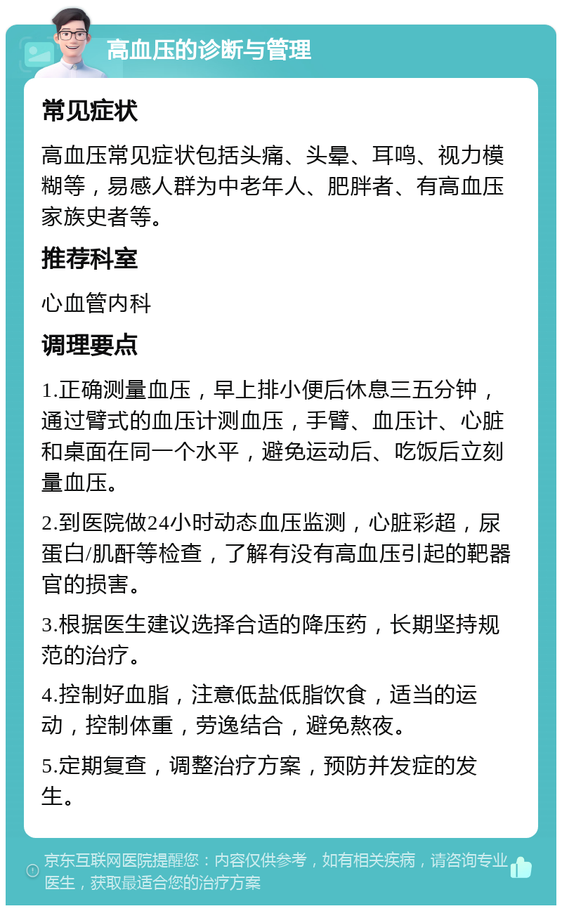 高血压的诊断与管理 常见症状 高血压常见症状包括头痛、头晕、耳鸣、视力模糊等，易感人群为中老年人、肥胖者、有高血压家族史者等。 推荐科室 心血管内科 调理要点 1.正确测量血压，早上排小便后休息三五分钟，通过臂式的血压计测血压，手臂、血压计、心脏和桌面在同一个水平，避免运动后、吃饭后立刻量血压。 2.到医院做24小时动态血压监测，心脏彩超，尿蛋白/肌酐等检查，了解有没有高血压引起的靶器官的损害。 3.根据医生建议选择合适的降压药，长期坚持规范的治疗。 4.控制好血脂，注意低盐低脂饮食，适当的运动，控制体重，劳逸结合，避免熬夜。 5.定期复查，调整治疗方案，预防并发症的发生。