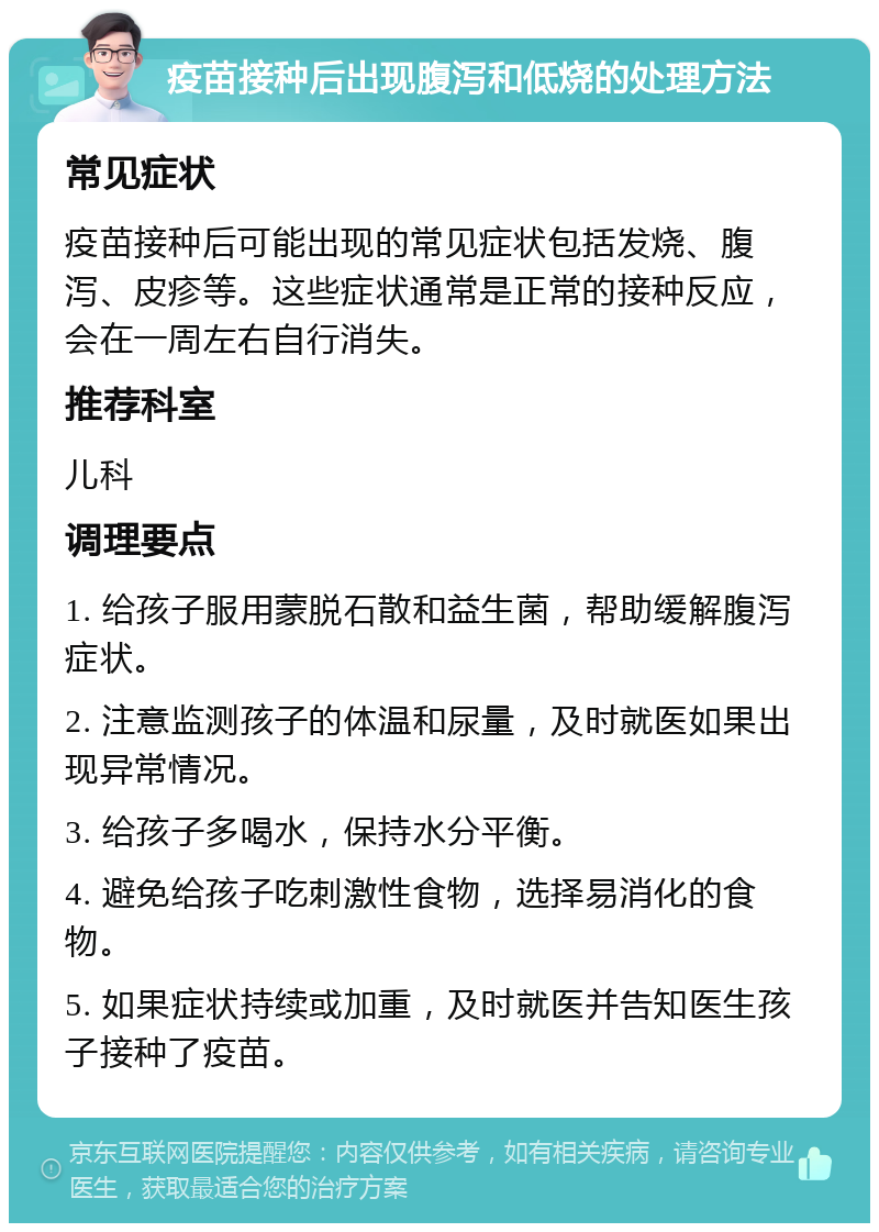 疫苗接种后出现腹泻和低烧的处理方法 常见症状 疫苗接种后可能出现的常见症状包括发烧、腹泻、皮疹等。这些症状通常是正常的接种反应，会在一周左右自行消失。 推荐科室 儿科 调理要点 1. 给孩子服用蒙脱石散和益生菌，帮助缓解腹泻症状。 2. 注意监测孩子的体温和尿量，及时就医如果出现异常情况。 3. 给孩子多喝水，保持水分平衡。 4. 避免给孩子吃刺激性食物，选择易消化的食物。 5. 如果症状持续或加重，及时就医并告知医生孩子接种了疫苗。