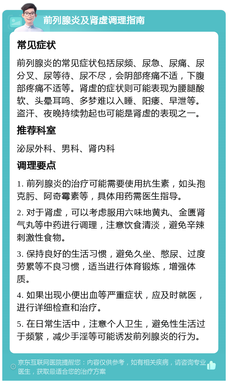 前列腺炎及肾虚调理指南 常见症状 前列腺炎的常见症状包括尿频、尿急、尿痛、尿分叉、尿等待、尿不尽，会阴部疼痛不适，下腹部疼痛不适等。肾虚的症状则可能表现为腰腿酸软、头晕耳鸣、多梦难以入睡、阳痿、早泄等。盗汗、夜晚持续勃起也可能是肾虚的表现之一。 推荐科室 泌尿外科、男科、肾内科 调理要点 1. 前列腺炎的治疗可能需要使用抗生素，如头孢克肟、阿奇霉素等，具体用药需医生指导。 2. 对于肾虚，可以考虑服用六味地黄丸、金匮肾气丸等中药进行调理，注意饮食清淡，避免辛辣刺激性食物。 3. 保持良好的生活习惯，避免久坐、憋尿、过度劳累等不良习惯，适当进行体育锻炼，增强体质。 4. 如果出现小便出血等严重症状，应及时就医，进行详细检查和治疗。 5. 在日常生活中，注意个人卫生，避免性生活过于频繁，减少手淫等可能诱发前列腺炎的行为。