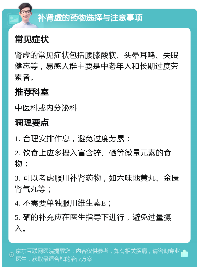 补肾虚的药物选择与注意事项 常见症状 肾虚的常见症状包括腰膝酸软、头晕耳鸣、失眠健忘等，易感人群主要是中老年人和长期过度劳累者。 推荐科室 中医科或内分泌科 调理要点 1. 合理安排作息，避免过度劳累； 2. 饮食上应多摄入富含锌、硒等微量元素的食物； 3. 可以考虑服用补肾药物，如六味地黄丸、金匮肾气丸等； 4. 不需要单独服用维生素E； 5. 硒的补充应在医生指导下进行，避免过量摄入。