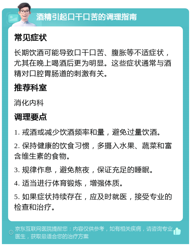 酒精引起口干口苦的调理指南 常见症状 长期饮酒可能导致口干口苦、腹胀等不适症状，尤其在晚上喝酒后更为明显。这些症状通常与酒精对口腔胃肠道的刺激有关。 推荐科室 消化内科 调理要点 1. 戒酒或减少饮酒频率和量，避免过量饮酒。 2. 保持健康的饮食习惯，多摄入水果、蔬菜和富含维生素的食物。 3. 规律作息，避免熬夜，保证充足的睡眠。 4. 适当进行体育锻炼，增强体质。 5. 如果症状持续存在，应及时就医，接受专业的检查和治疗。