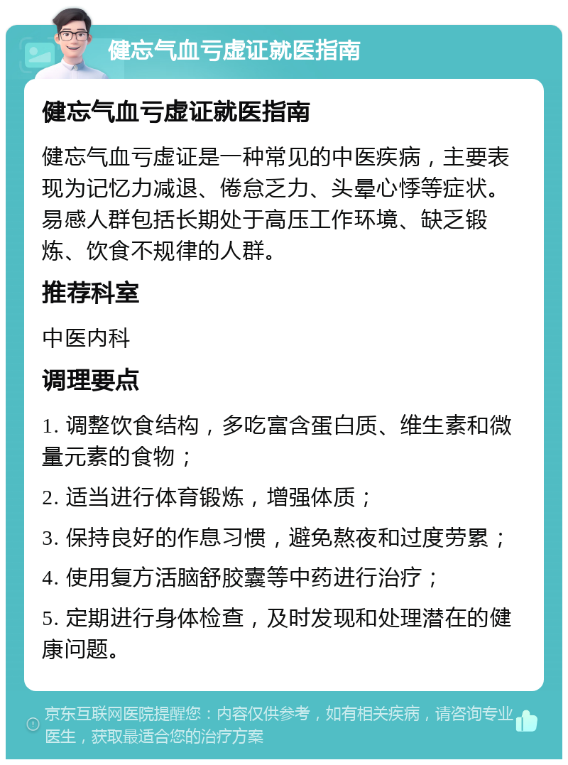 健忘气血亏虚证就医指南 健忘气血亏虚证就医指南 健忘气血亏虚证是一种常见的中医疾病，主要表现为记忆力减退、倦怠乏力、头晕心悸等症状。易感人群包括长期处于高压工作环境、缺乏锻炼、饮食不规律的人群。 推荐科室 中医内科 调理要点 1. 调整饮食结构，多吃富含蛋白质、维生素和微量元素的食物； 2. 适当进行体育锻炼，增强体质； 3. 保持良好的作息习惯，避免熬夜和过度劳累； 4. 使用复方活脑舒胶囊等中药进行治疗； 5. 定期进行身体检查，及时发现和处理潜在的健康问题。