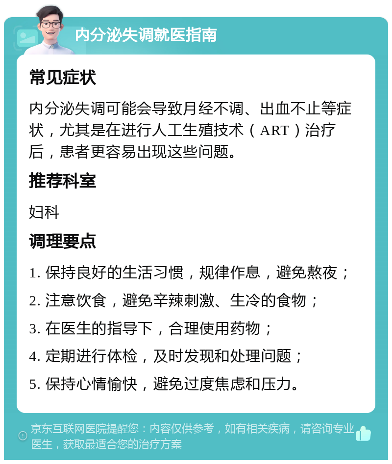 内分泌失调就医指南 常见症状 内分泌失调可能会导致月经不调、出血不止等症状，尤其是在进行人工生殖技术（ART）治疗后，患者更容易出现这些问题。 推荐科室 妇科 调理要点 1. 保持良好的生活习惯，规律作息，避免熬夜； 2. 注意饮食，避免辛辣刺激、生冷的食物； 3. 在医生的指导下，合理使用药物； 4. 定期进行体检，及时发现和处理问题； 5. 保持心情愉快，避免过度焦虑和压力。