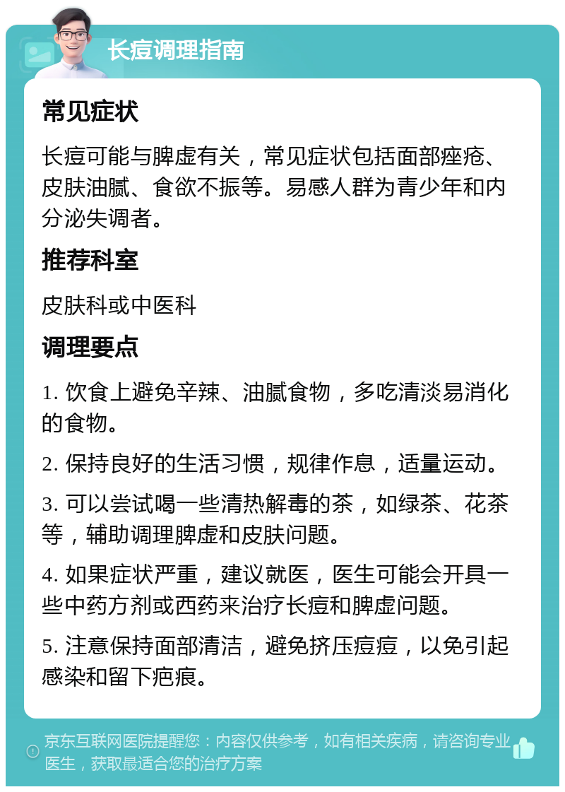 长痘调理指南 常见症状 长痘可能与脾虚有关，常见症状包括面部痤疮、皮肤油腻、食欲不振等。易感人群为青少年和内分泌失调者。 推荐科室 皮肤科或中医科 调理要点 1. 饮食上避免辛辣、油腻食物，多吃清淡易消化的食物。 2. 保持良好的生活习惯，规律作息，适量运动。 3. 可以尝试喝一些清热解毒的茶，如绿茶、花茶等，辅助调理脾虚和皮肤问题。 4. 如果症状严重，建议就医，医生可能会开具一些中药方剂或西药来治疗长痘和脾虚问题。 5. 注意保持面部清洁，避免挤压痘痘，以免引起感染和留下疤痕。