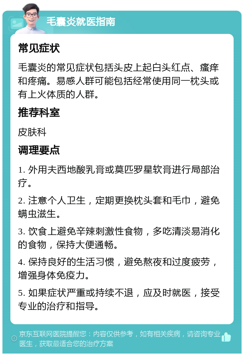 毛囊炎就医指南 常见症状 毛囊炎的常见症状包括头皮上起白头红点、瘙痒和疼痛。易感人群可能包括经常使用同一枕头或有上火体质的人群。 推荐科室 皮肤科 调理要点 1. 外用夫西地酸乳膏或莫匹罗星软膏进行局部治疗。 2. 注意个人卫生，定期更换枕头套和毛巾，避免螨虫滋生。 3. 饮食上避免辛辣刺激性食物，多吃清淡易消化的食物，保持大便通畅。 4. 保持良好的生活习惯，避免熬夜和过度疲劳，增强身体免疫力。 5. 如果症状严重或持续不退，应及时就医，接受专业的治疗和指导。