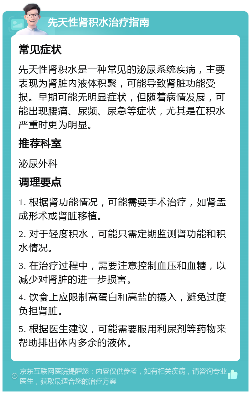 先天性肾积水治疗指南 常见症状 先天性肾积水是一种常见的泌尿系统疾病，主要表现为肾脏内液体积聚，可能导致肾脏功能受损。早期可能无明显症状，但随着病情发展，可能出现腰痛、尿频、尿急等症状，尤其是在积水严重时更为明显。 推荐科室 泌尿外科 调理要点 1. 根据肾功能情况，可能需要手术治疗，如肾盂成形术或肾脏移植。 2. 对于轻度积水，可能只需定期监测肾功能和积水情况。 3. 在治疗过程中，需要注意控制血压和血糖，以减少对肾脏的进一步损害。 4. 饮食上应限制高蛋白和高盐的摄入，避免过度负担肾脏。 5. 根据医生建议，可能需要服用利尿剂等药物来帮助排出体内多余的液体。