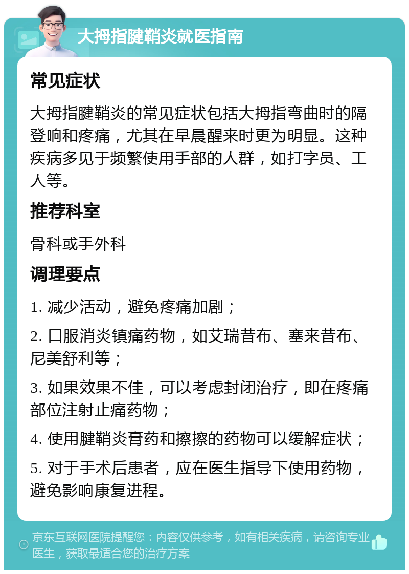 大拇指腱鞘炎就医指南 常见症状 大拇指腱鞘炎的常见症状包括大拇指弯曲时的隔登响和疼痛，尤其在早晨醒来时更为明显。这种疾病多见于频繁使用手部的人群，如打字员、工人等。 推荐科室 骨科或手外科 调理要点 1. 减少活动，避免疼痛加剧； 2. 口服消炎镇痛药物，如艾瑞昔布、塞来昔布、尼美舒利等； 3. 如果效果不佳，可以考虑封闭治疗，即在疼痛部位注射止痛药物； 4. 使用腱鞘炎膏药和擦擦的药物可以缓解症状； 5. 对于手术后患者，应在医生指导下使用药物，避免影响康复进程。