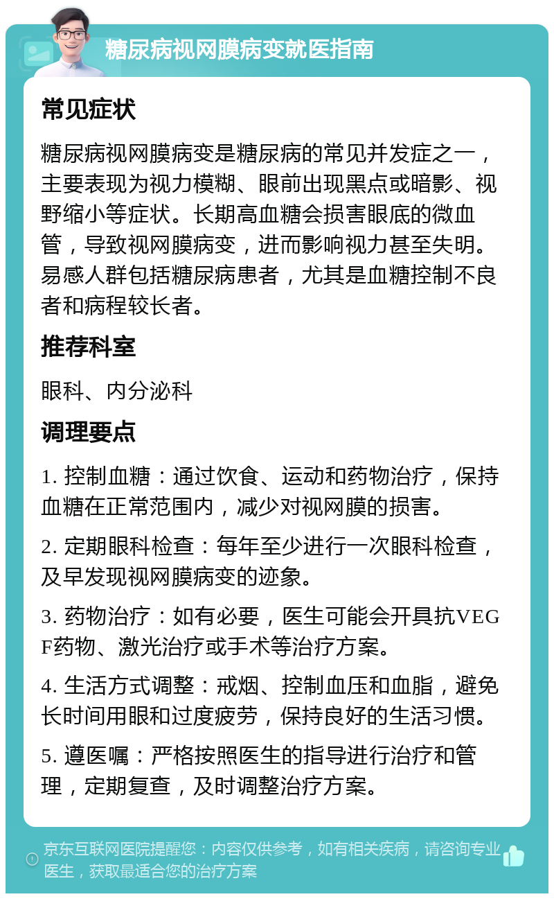 糖尿病视网膜病变就医指南 常见症状 糖尿病视网膜病变是糖尿病的常见并发症之一，主要表现为视力模糊、眼前出现黑点或暗影、视野缩小等症状。长期高血糖会损害眼底的微血管，导致视网膜病变，进而影响视力甚至失明。易感人群包括糖尿病患者，尤其是血糖控制不良者和病程较长者。 推荐科室 眼科、内分泌科 调理要点 1. 控制血糖：通过饮食、运动和药物治疗，保持血糖在正常范围内，减少对视网膜的损害。 2. 定期眼科检查：每年至少进行一次眼科检查，及早发现视网膜病变的迹象。 3. 药物治疗：如有必要，医生可能会开具抗VEGF药物、激光治疗或手术等治疗方案。 4. 生活方式调整：戒烟、控制血压和血脂，避免长时间用眼和过度疲劳，保持良好的生活习惯。 5. 遵医嘱：严格按照医生的指导进行治疗和管理，定期复查，及时调整治疗方案。