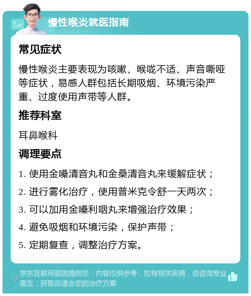 慢性喉炎就医指南 常见症状 慢性喉炎主要表现为咳嗽、喉咙不适、声音嘶哑等症状，易感人群包括长期吸烟、环境污染严重、过度使用声带等人群。 推荐科室 耳鼻喉科 调理要点 1. 使用金嗓清音丸和金桑清音丸来缓解症状； 2. 进行雾化治疗，使用普米克令舒一天两次； 3. 可以加用金嗓利咽丸来增强治疗效果； 4. 避免吸烟和环境污染，保护声带； 5. 定期复查，调整治疗方案。