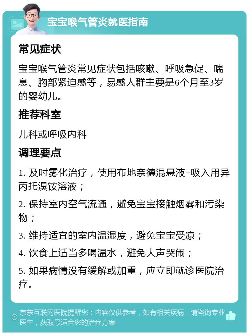 宝宝喉气管炎就医指南 常见症状 宝宝喉气管炎常见症状包括咳嗽、呼吸急促、喘息、胸部紧迫感等，易感人群主要是6个月至3岁的婴幼儿。 推荐科室 儿科或呼吸内科 调理要点 1. 及时雾化治疗，使用布地奈德混悬液+吸入用异丙托溴铵溶液； 2. 保持室内空气流通，避免宝宝接触烟雾和污染物； 3. 维持适宜的室内温湿度，避免宝宝受凉； 4. 饮食上适当多喝温水，避免大声哭闹； 5. 如果病情没有缓解或加重，应立即就诊医院治疗。