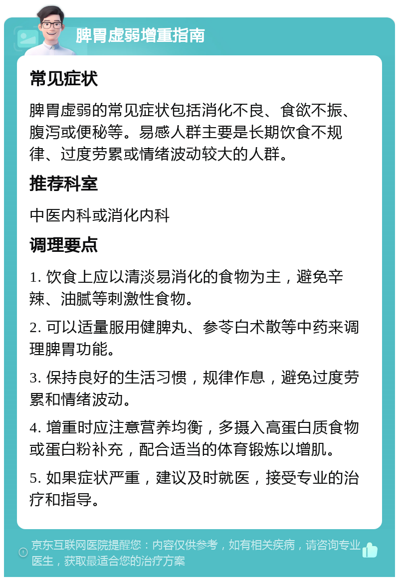 脾胃虚弱增重指南 常见症状 脾胃虚弱的常见症状包括消化不良、食欲不振、腹泻或便秘等。易感人群主要是长期饮食不规律、过度劳累或情绪波动较大的人群。 推荐科室 中医内科或消化内科 调理要点 1. 饮食上应以清淡易消化的食物为主，避免辛辣、油腻等刺激性食物。 2. 可以适量服用健脾丸、参苓白术散等中药来调理脾胃功能。 3. 保持良好的生活习惯，规律作息，避免过度劳累和情绪波动。 4. 增重时应注意营养均衡，多摄入高蛋白质食物或蛋白粉补充，配合适当的体育锻炼以增肌。 5. 如果症状严重，建议及时就医，接受专业的治疗和指导。