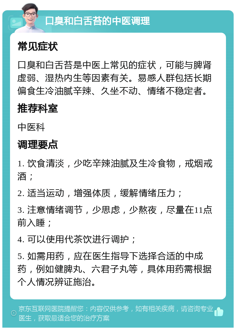 口臭和白舌苔的中医调理 常见症状 口臭和白舌苔是中医上常见的症状，可能与脾肾虚弱、湿热内生等因素有关。易感人群包括长期偏食生冷油腻辛辣、久坐不动、情绪不稳定者。 推荐科室 中医科 调理要点 1. 饮食清淡，少吃辛辣油腻及生冷食物，戒烟戒酒； 2. 适当运动，增强体质，缓解情绪压力； 3. 注意情绪调节，少思虑，少熬夜，尽量在11点前入睡； 4. 可以使用代茶饮进行调护； 5. 如需用药，应在医生指导下选择合适的中成药，例如健脾丸、六君子丸等，具体用药需根据个人情况辨证施治。