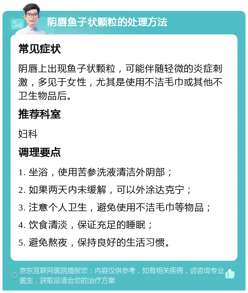 阴唇鱼子状颗粒的处理方法 常见症状 阴唇上出现鱼子状颗粒，可能伴随轻微的炎症刺激，多见于女性，尤其是使用不洁毛巾或其他不卫生物品后。 推荐科室 妇科 调理要点 1. 坐浴，使用苦参洗液清洁外阴部； 2. 如果两天内未缓解，可以外涂达克宁； 3. 注意个人卫生，避免使用不洁毛巾等物品； 4. 饮食清淡，保证充足的睡眠； 5. 避免熬夜，保持良好的生活习惯。