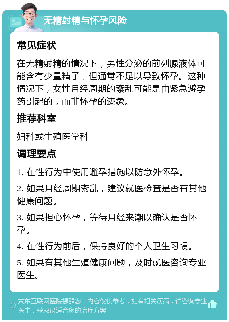 无精射精与怀孕风险 常见症状 在无精射精的情况下，男性分泌的前列腺液体可能含有少量精子，但通常不足以导致怀孕。这种情况下，女性月经周期的紊乱可能是由紧急避孕药引起的，而非怀孕的迹象。 推荐科室 妇科或生殖医学科 调理要点 1. 在性行为中使用避孕措施以防意外怀孕。 2. 如果月经周期紊乱，建议就医检查是否有其他健康问题。 3. 如果担心怀孕，等待月经来潮以确认是否怀孕。 4. 在性行为前后，保持良好的个人卫生习惯。 5. 如果有其他生殖健康问题，及时就医咨询专业医生。