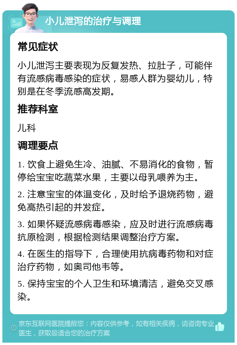 小儿泄泻的治疗与调理 常见症状 小儿泄泻主要表现为反复发热、拉肚子，可能伴有流感病毒感染的症状，易感人群为婴幼儿，特别是在冬季流感高发期。 推荐科室 儿科 调理要点 1. 饮食上避免生冷、油腻、不易消化的食物，暂停给宝宝吃蔬菜水果，主要以母乳喂养为主。 2. 注意宝宝的体温变化，及时给予退烧药物，避免高热引起的并发症。 3. 如果怀疑流感病毒感染，应及时进行流感病毒抗原检测，根据检测结果调整治疗方案。 4. 在医生的指导下，合理使用抗病毒药物和对症治疗药物，如奥司他韦等。 5. 保持宝宝的个人卫生和环境清洁，避免交叉感染。