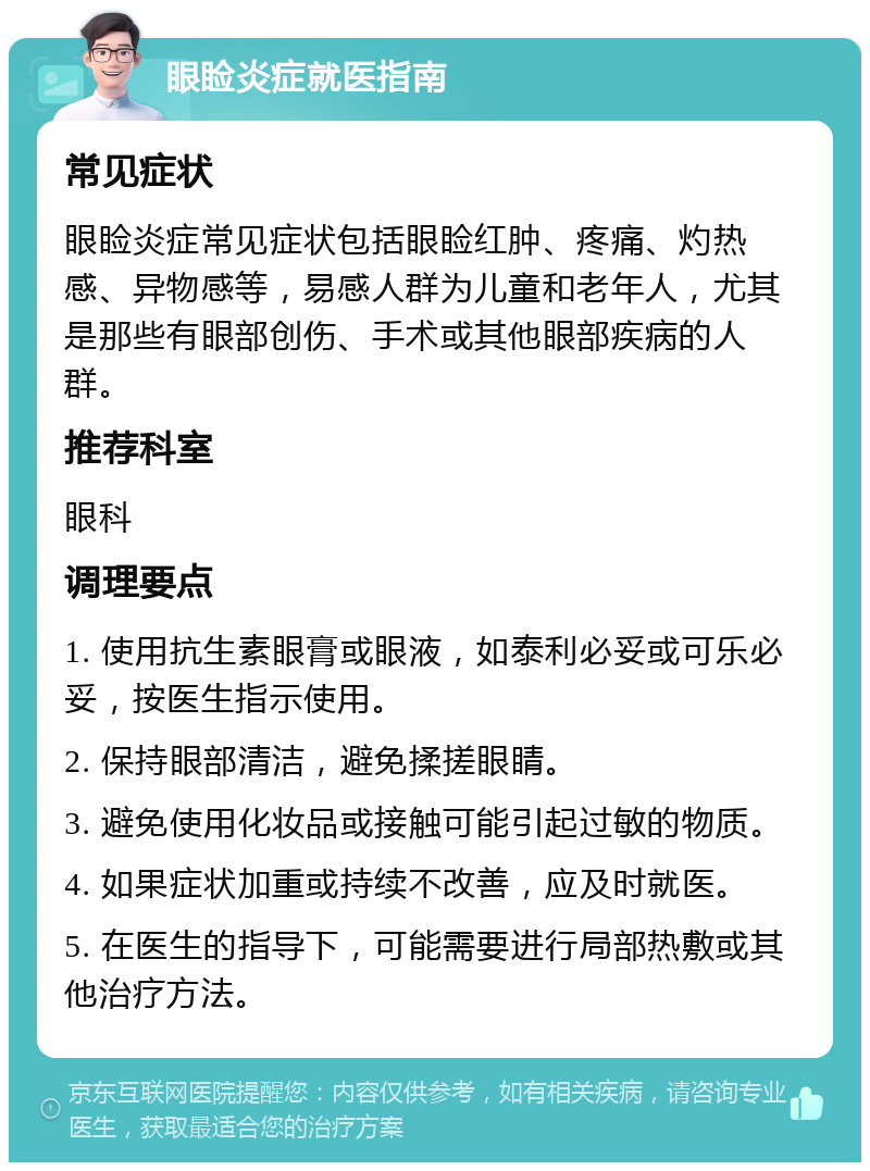 眼睑炎症就医指南 常见症状 眼睑炎症常见症状包括眼睑红肿、疼痛、灼热感、异物感等，易感人群为儿童和老年人，尤其是那些有眼部创伤、手术或其他眼部疾病的人群。 推荐科室 眼科 调理要点 1. 使用抗生素眼膏或眼液，如泰利必妥或可乐必妥，按医生指示使用。 2. 保持眼部清洁，避免揉搓眼睛。 3. 避免使用化妆品或接触可能引起过敏的物质。 4. 如果症状加重或持续不改善，应及时就医。 5. 在医生的指导下，可能需要进行局部热敷或其他治疗方法。