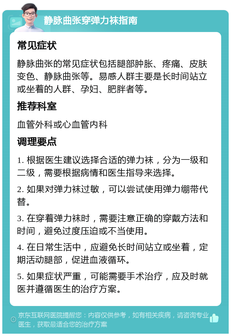 静脉曲张穿弹力袜指南 常见症状 静脉曲张的常见症状包括腿部肿胀、疼痛、皮肤变色、静脉曲张等。易感人群主要是长时间站立或坐着的人群、孕妇、肥胖者等。 推荐科室 血管外科或心血管内科 调理要点 1. 根据医生建议选择合适的弹力袜，分为一级和二级，需要根据病情和医生指导来选择。 2. 如果对弹力袜过敏，可以尝试使用弹力绷带代替。 3. 在穿着弹力袜时，需要注意正确的穿戴方法和时间，避免过度压迫或不当使用。 4. 在日常生活中，应避免长时间站立或坐着，定期活动腿部，促进血液循环。 5. 如果症状严重，可能需要手术治疗，应及时就医并遵循医生的治疗方案。