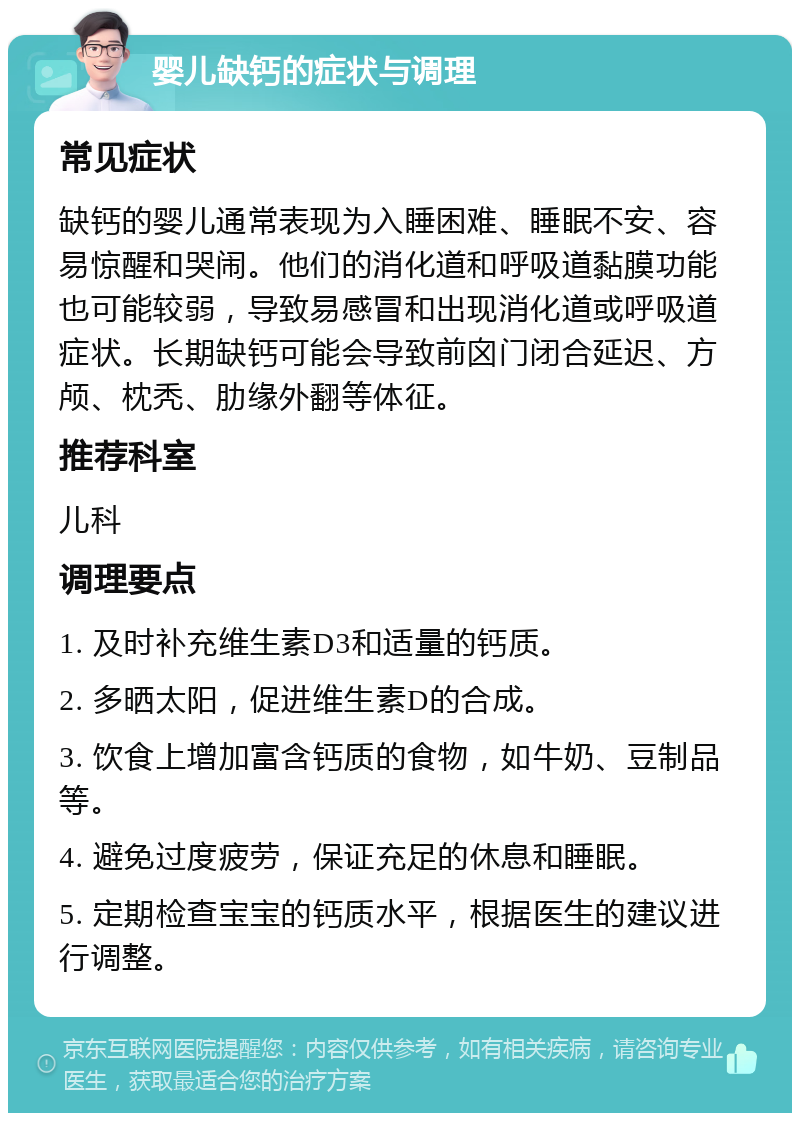 婴儿缺钙的症状与调理 常见症状 缺钙的婴儿通常表现为入睡困难、睡眠不安、容易惊醒和哭闹。他们的消化道和呼吸道黏膜功能也可能较弱，导致易感冒和出现消化道或呼吸道症状。长期缺钙可能会导致前囟门闭合延迟、方颅、枕秃、肋缘外翻等体征。 推荐科室 儿科 调理要点 1. 及时补充维生素D3和适量的钙质。 2. 多晒太阳，促进维生素D的合成。 3. 饮食上增加富含钙质的食物，如牛奶、豆制品等。 4. 避免过度疲劳，保证充足的休息和睡眠。 5. 定期检查宝宝的钙质水平，根据医生的建议进行调整。