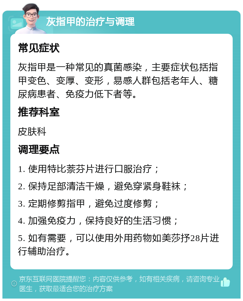 灰指甲的治疗与调理 常见症状 灰指甲是一种常见的真菌感染，主要症状包括指甲变色、变厚、变形，易感人群包括老年人、糖尿病患者、免疫力低下者等。 推荐科室 皮肤科 调理要点 1. 使用特比萘芬片进行口服治疗； 2. 保持足部清洁干燥，避免穿紧身鞋袜； 3. 定期修剪指甲，避免过度修剪； 4. 加强免疫力，保持良好的生活习惯； 5. 如有需要，可以使用外用药物如美莎抒28片进行辅助治疗。