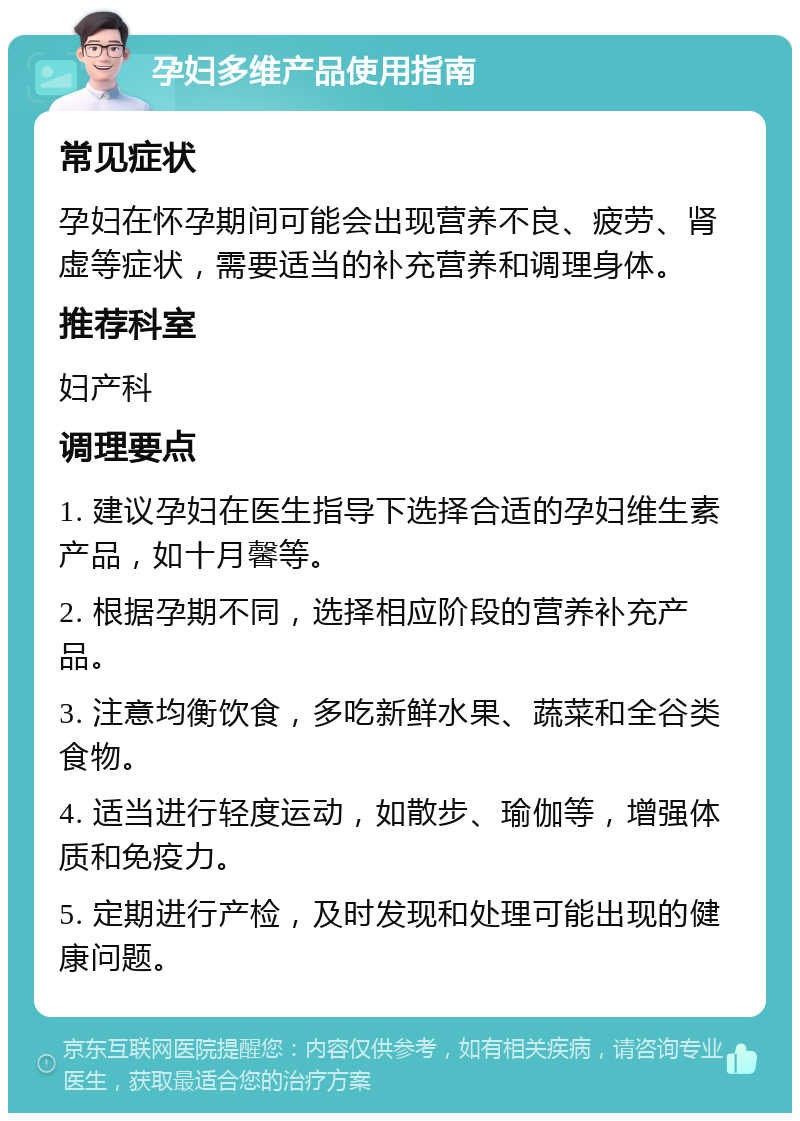 孕妇多维产品使用指南 常见症状 孕妇在怀孕期间可能会出现营养不良、疲劳、肾虚等症状，需要适当的补充营养和调理身体。 推荐科室 妇产科 调理要点 1. 建议孕妇在医生指导下选择合适的孕妇维生素产品，如十月馨等。 2. 根据孕期不同，选择相应阶段的营养补充产品。 3. 注意均衡饮食，多吃新鲜水果、蔬菜和全谷类食物。 4. 适当进行轻度运动，如散步、瑜伽等，增强体质和免疫力。 5. 定期进行产检，及时发现和处理可能出现的健康问题。